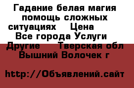 Гадание белая магия помощь сложных ситуациях  › Цена ­ 500 - Все города Услуги » Другие   . Тверская обл.,Вышний Волочек г.